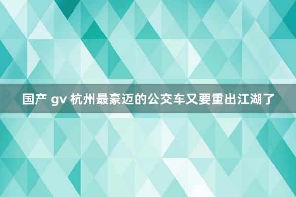 国产 gv 杭州最豪迈的公交车又要重出江湖了