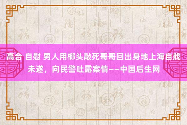 高合 自慰 男人用榔头敲死哥哥回出身地上海自戕未遂，向民警吐露案情——中国后生网