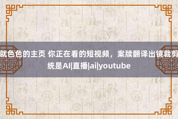 爱就色色的主页 你正在看的短视频，案牍翻译出镜裁剪统统是AI|直播|ai|youtube