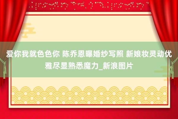 爱你我就色色你 陈乔恩曝婚纱写照 新娘妆灵动优雅尽显熟悉魔力_新浪图片