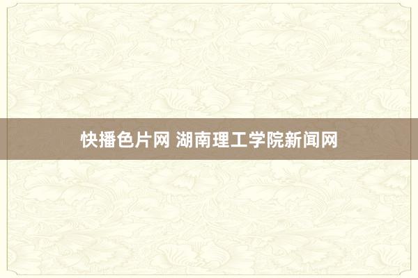 快播色片网 湖南理工学院新闻网