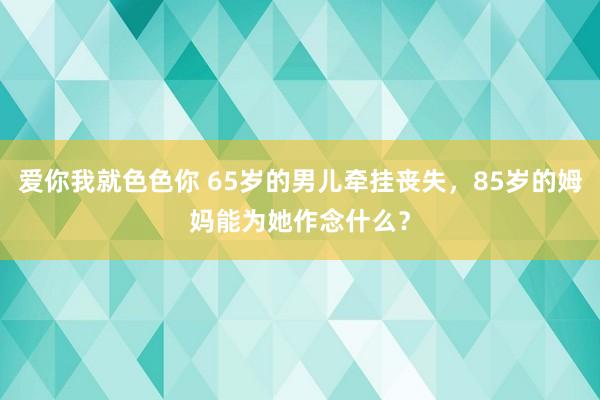 爱你我就色色你 65岁的男儿牵挂丧失，85岁的姆妈能为她作念什么？