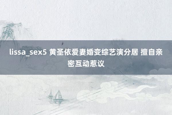 lissa_sex5 黄圣依爱妻婚变综艺演分居 擅自亲密互动惹议