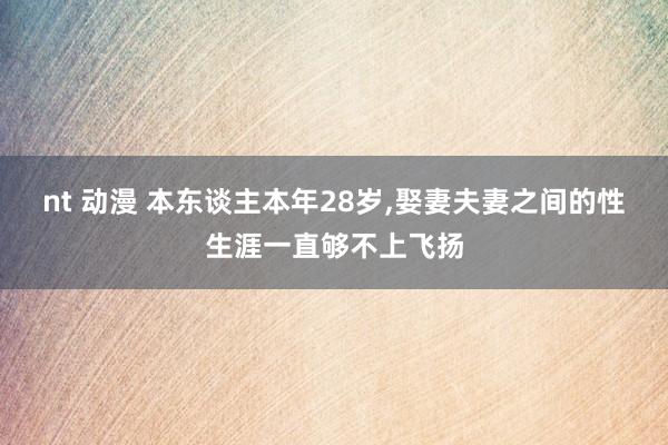 nt 动漫 本东谈主本年28岁，娶妻夫妻之间的性生涯一直够不上飞扬
