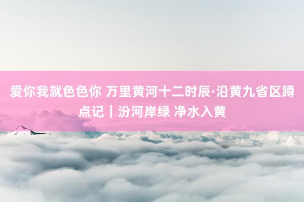 爱你我就色色你 万里黄河十二时辰·沿黄九省区蹲点记｜汾河岸绿 净水入黄