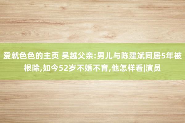 爱就色色的主页 吴越父亲:男儿与陈建斌同居5年被根除，如今52岁不婚不育，他怎样看|演员