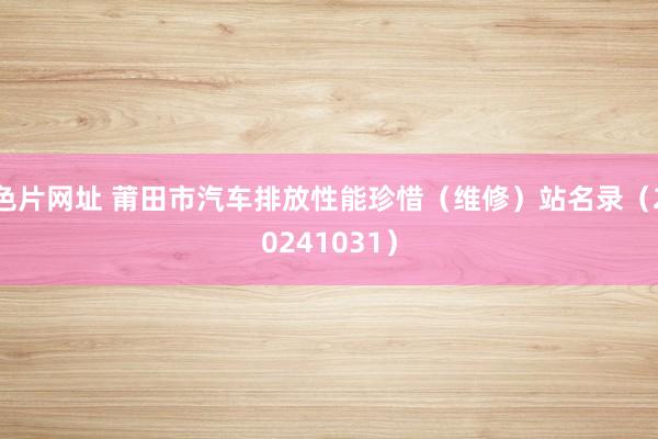 色片网址 莆田市汽车排放性能珍惜(维修)站名录(20241031)