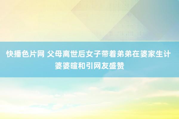 快播色片网 父母离世后女子带着弟弟在婆家生计 婆婆暄和引网友盛赞