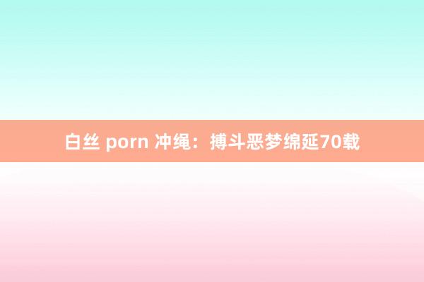 白丝 porn 冲绳：搏斗恶梦绵延70载