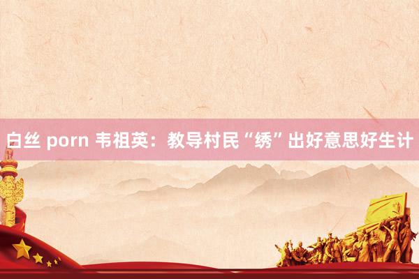 白丝 porn 韦祖英：教导村民“绣”出好意思好生计