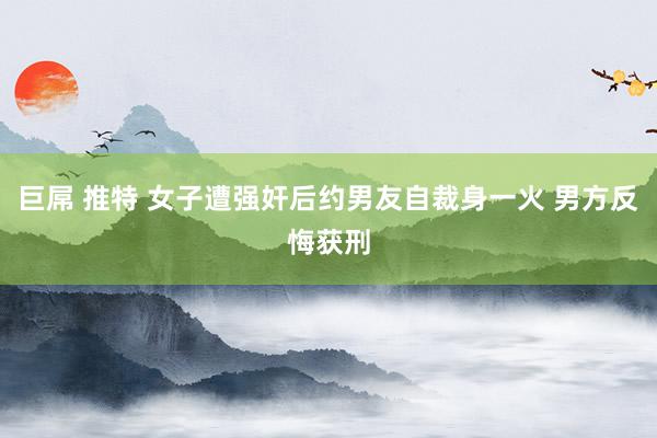 巨屌 推特 女子遭强奸后约男友自裁身一火 男方反悔获刑