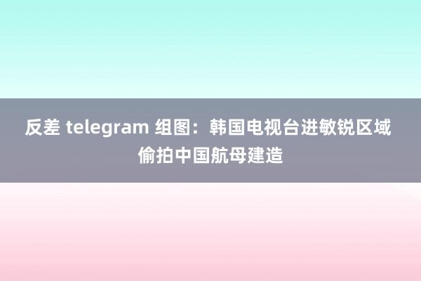 反差 telegram 组图：韩国电视台进敏锐区域 偷拍中国航母建造