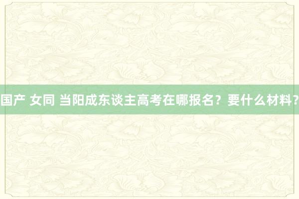 国产 女同 当阳成东谈主高考在哪报名？要什么材料？