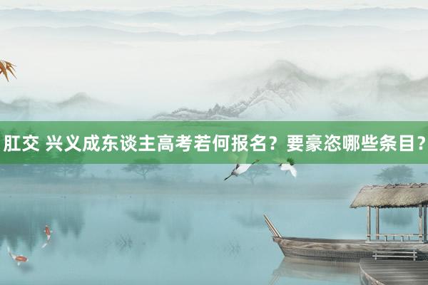 肛交 兴义成东谈主高考若何报名？要豪恣哪些条目？
