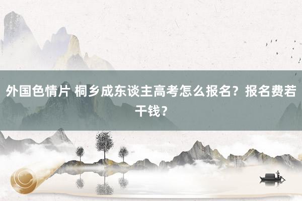 外国色情片 桐乡成东谈主高考怎么报名？报名费若干钱？