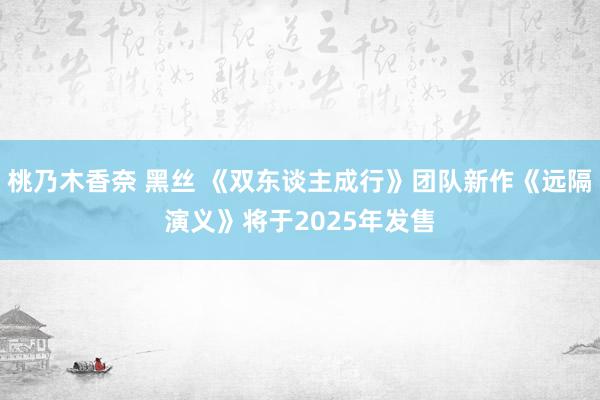 桃乃木香奈 黑丝 《双东谈主成行》团队新作《远隔演义》将于2025年发售