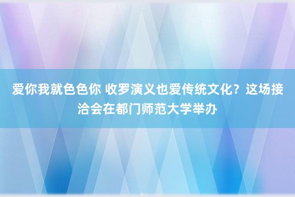 爱你我就色色你 收罗演义也爱传统文化？这场接洽会在都门师范大学举办
