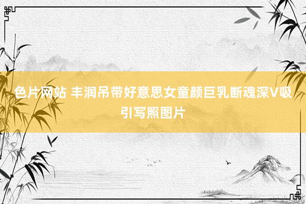 色片网站 丰润吊带好意思女童颜巨乳断魂深V吸引写照图片