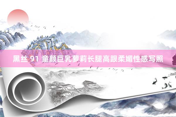 黑丝 91 童颜巨乳萝莉长腿高跟柔媚性感写照
