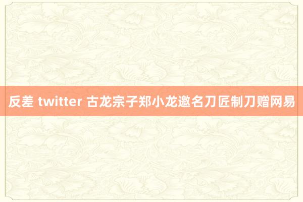 反差 twitter 古龙宗子郑小龙邀名刀匠制刀赠网易