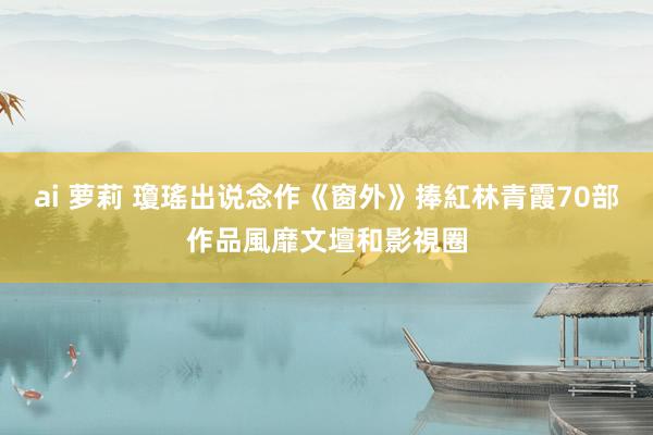 ai 萝莉 瓊瑤出说念作《窗外》捧紅林青霞　70部作品風靡文壇和影視圈