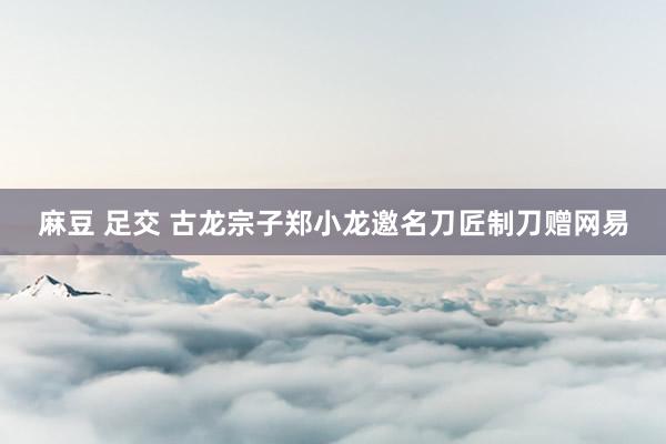 麻豆 足交 古龙宗子郑小龙邀名刀匠制刀赠网易