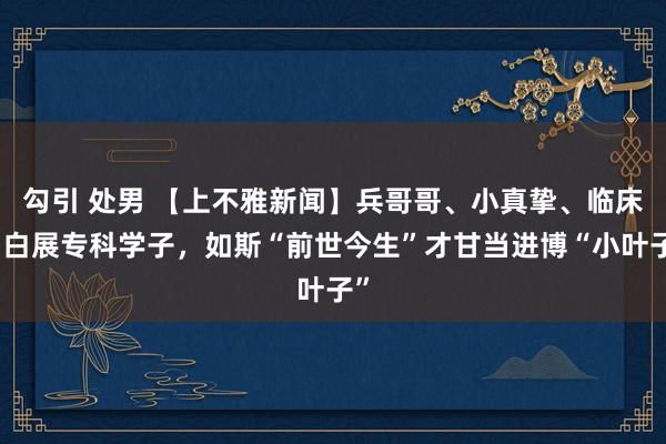 勾引 处男 【上不雅新闻】兵哥哥、小真挚、临床明白展专科学子，如斯“前世今生”才甘当进博“小叶子”