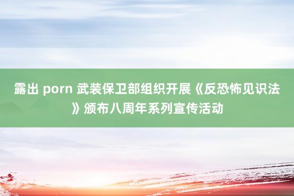 露出 porn 武装保卫部组织开展《反恐怖见识法》颁布八周年系列宣传活动