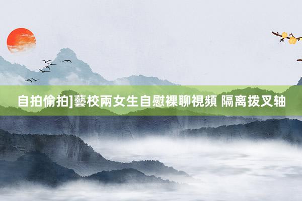 自拍偷拍]藝校兩女生自慰裸聊視頻 隔离拨叉轴