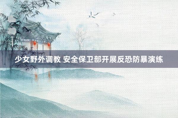 少女野外调教 安全保卫部开展反恐防暴演练