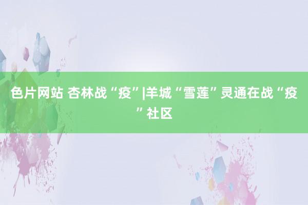 色片网站 杏林战“疫”|羊城“雪莲”灵通在战“疫”社区