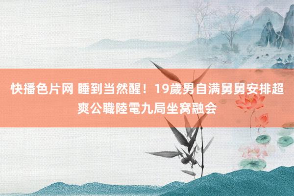 快播色片网 睡到当然醒！19歲男自满舅舅安排超爽公職　陸電九局坐窝融会
