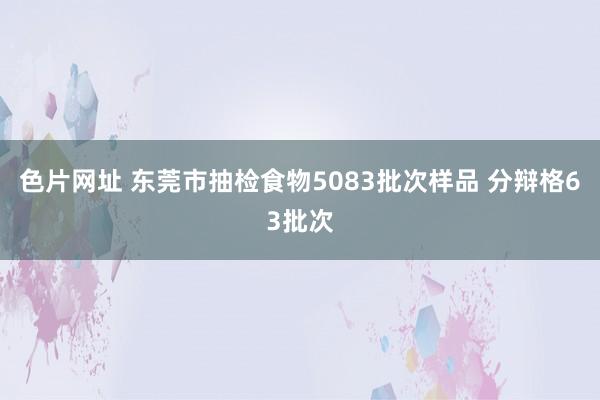 色片网址 东莞市抽检食物5083批次样品 分辩格63批次