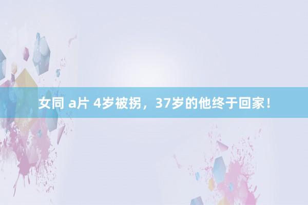 女同 a片 4岁被拐，37岁的他终于回家！