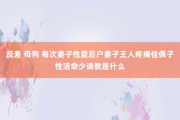 反差 母狗 每次妻子性爱后户妻子王人疼痛佳偶子性活命少请教是什么