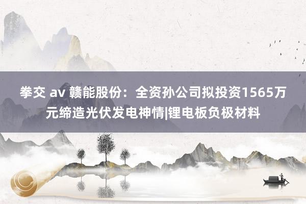 拳交 av 赣能股份：全资孙公司拟投资1565万元缔造光伏发电神情|锂电板负极材料