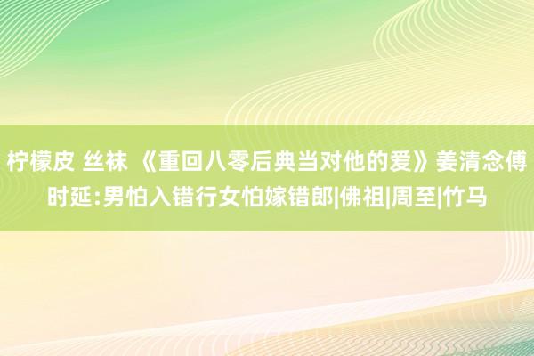 柠檬皮 丝袜 《重回八零后典当对他的爱》姜清念傅时延:男怕入错行女怕嫁错郎|佛祖|周至|竹马