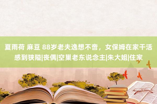 夏雨荷 麻豆 88岁老夫逸想不啻，女保姆在家干活感到狭隘|丧偶|空巢老东说念主|朱大姐|住家