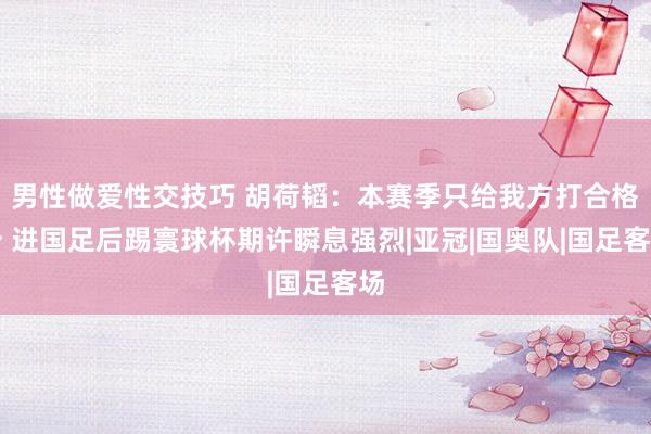 男性做爱性交技巧 胡荷韬：本赛季只给我方打合格分 进国足后踢寰球杯期许瞬息强烈|亚冠|国奥队|国足客场