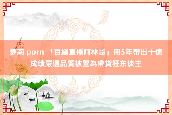 萝莉 porn 「百縫直播阿林哥」用5年帶出十億成績　嚴選品質被譽為帶貨狂东谈主