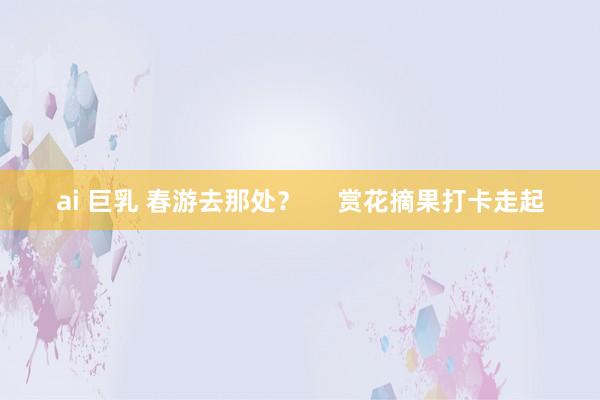 ai 巨乳 春游去那处？     赏花摘果打卡走起