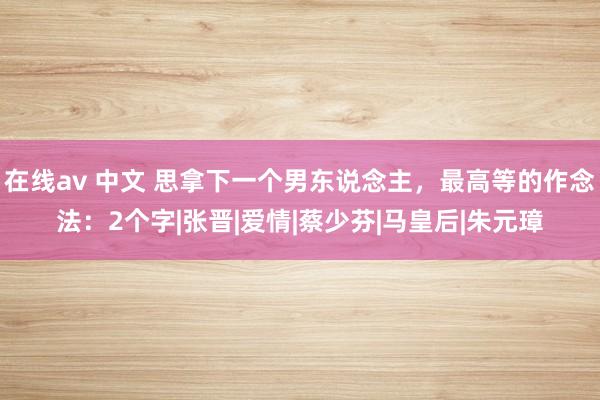 在线av 中文 思拿下一个男东说念主，最高等的作念法：2个字|张晋|爱情|蔡少芬|马皇后|朱元璋