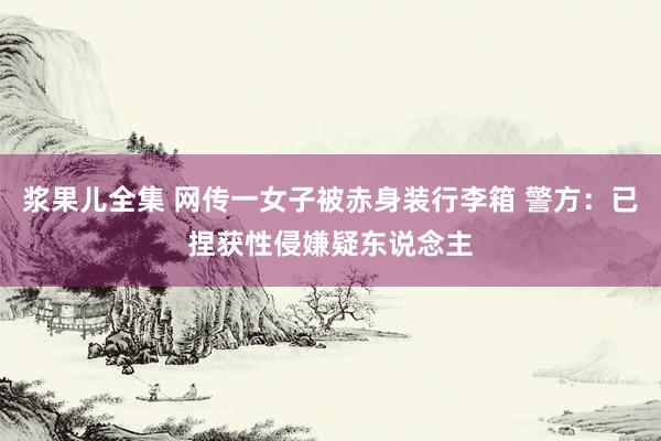 浆果儿全集 网传一女子被赤身装行李箱 警方：已捏获性侵嫌疑东说念主