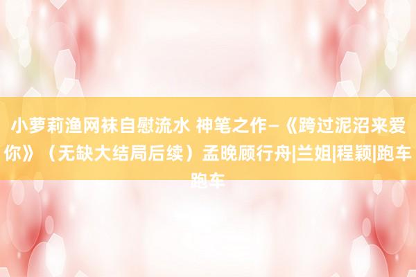 小萝莉渔网袜自慰流水 神笔之作—《跨过泥沼来爱你》（无缺大结局后续）孟晚顾行舟|兰姐|程颖|跑车