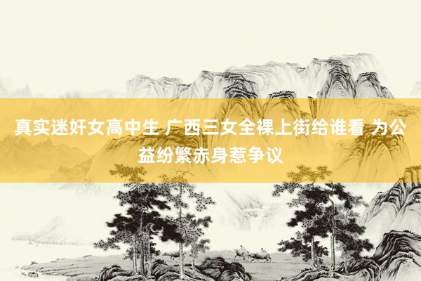 真实迷奸女高中生 广西三女全裸上街给谁看 为公益纷繁赤身惹争议