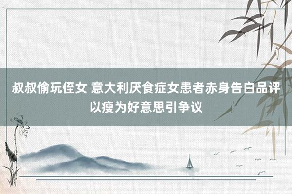 叔叔偷玩侄女 意大利厌食症女患者赤身告白品评以瘦为好意思引争议
