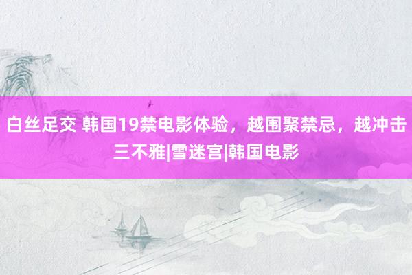 白丝足交 韩国19禁电影体验，越围聚禁忌，越冲击三不雅|雪迷宫|韩国电影