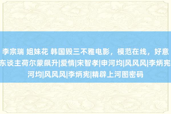 李宗瑞 姐妹花 韩国毁三不雅电影，模范在线，好意思女零星生存让东谈主荷尔蒙飙升|爱情|宋智孝|申河均|风风风|李炳宪|精辟上河图密码