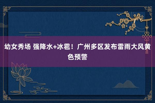 幼女秀场 强降水+冰雹！广州多区发布雷雨大风黄色预警