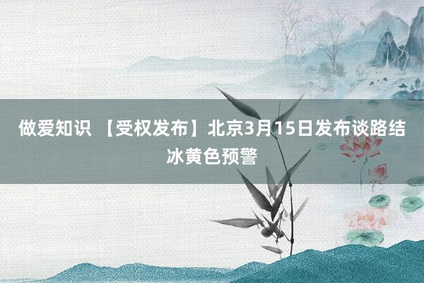 做爱知识 【受权发布】北京3月15日发布谈路结冰黄色预警